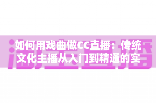 如何用戏曲做CC直播:传统文化主播从入门到精通的实战全攻略 如何用戏曲做CC直播:传统文化主播从入门到精通的实战全攻略