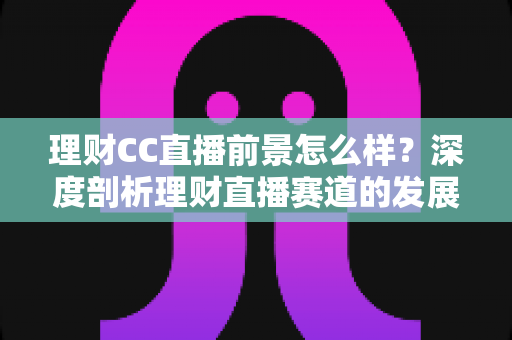 理财CC直播前景怎么样?深度剖析理财直播赛道的发展潜力与未来趋势 理财CC直播前景怎么样?深度剖析理财直播赛道的发展潜力与未来趋势