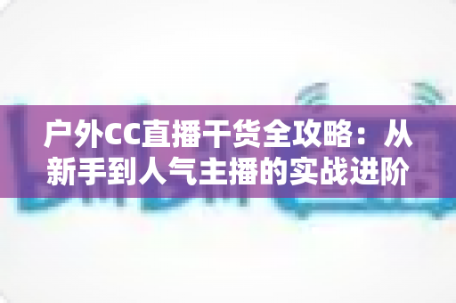 户外CC直播干货全攻略：从新手到人气主播的实战进阶指南