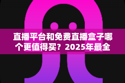 直播平台和免费直播盒子哪个更值得买？2025年最全选购对比指南，看完不再纠结