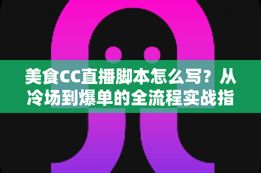美食CC直播脚本怎么写？从冷场到爆单的全流程实战指南