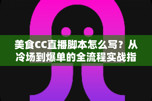 美食CC直播脚本怎么写？从冷场到爆单的全流程实战指南