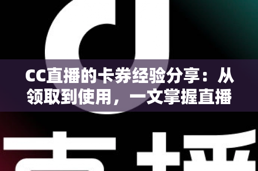 CC直播的卡券经验分享：从领取到使用，一文掌握直播间卡券玩法全攻略