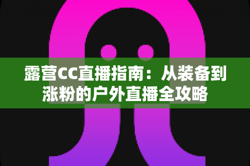 露营CC直播指南：从装备到涨粉的户外直播全攻略