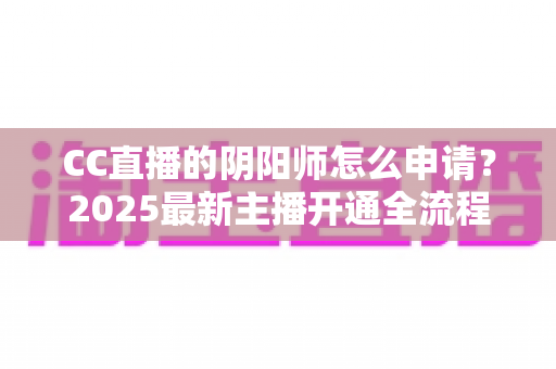 CC直播的阴阳师怎么申请?2025最新主播开通全流程与过审技巧一站式指南 CC直播的阴阳师怎么申请?2025最新主播开通全流程与过审技巧一站式指南