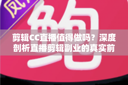 剪辑CC直播值得做吗？深度剖析直播剪辑副业的真实前景、收益与入行指南
