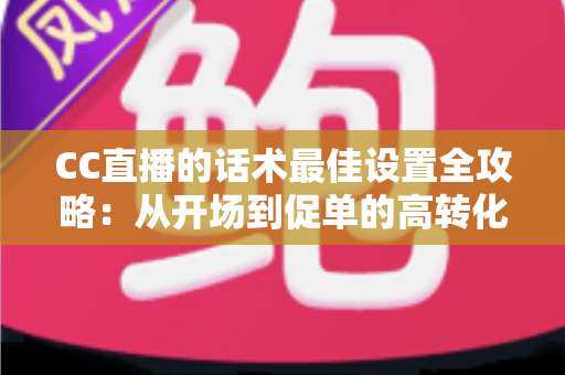 CC直播的话术最佳设置全攻略:从开场到促单的高转化直播话术实战指南 CC直播的话术最佳设置全攻略:从开场到促单的高转化直播话术实战指南