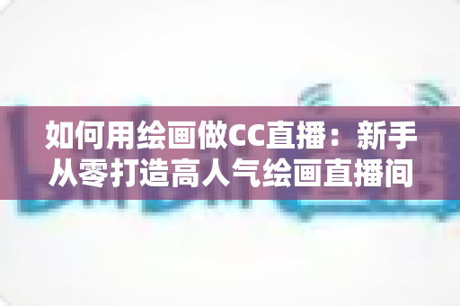 如何用绘画做CC直播:新手从零打造高人气绘画直播间的全攻略 如何用绘画做CC直播:新手从零打造高人气绘画直播间的全攻略