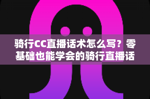 骑行CC直播话术怎么写?零基础也能学会的骑行直播话术实战指南 骑行CC直播话术怎么写?零基础也能学会的骑行直播话术实战指南