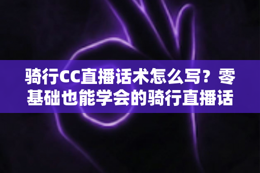 骑行CC直播话术怎么写?零基础也能学会的骑行直播话术实战指南 骑行CC直播话术怎么写?零基础也能学会的骑行直播话术实战指南