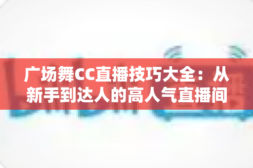 广场舞CC直播技巧大全：从新手到达人的高人气直播间养成指南