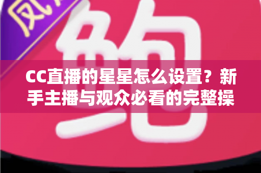CC直播的星星怎么设置?新手主播与观众必看的完整操作指南 CC直播的星星怎么设置?新手主播与观众必看的完整操作指南