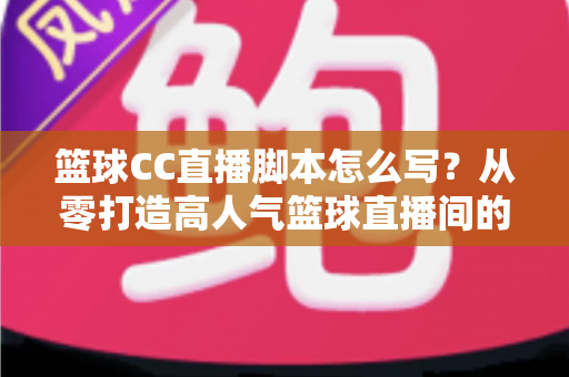 篮球CC直播脚本怎么写?从零打造高人气篮球直播间的完整实战指南 篮球CC直播脚本怎么写?从零打造高人气篮球直播间的完整实战指南