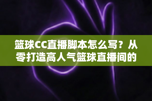 篮球CC直播脚本怎么写?从零打造高人气篮球直播间的完整实战指南 篮球CC直播脚本怎么写?从零打造高人气篮球直播间的完整实战指南