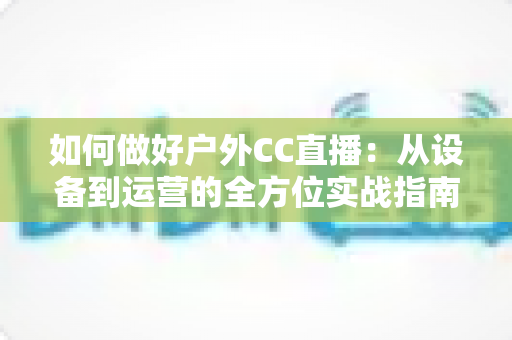 如何做好户外CC直播:从设备到运营的全方位实战指南 如何做好户外CC直播:从设备到运营的全方位实战指南