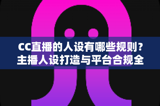 CC直播的人设有哪些规则？主播人设打造与平台合规全攻略