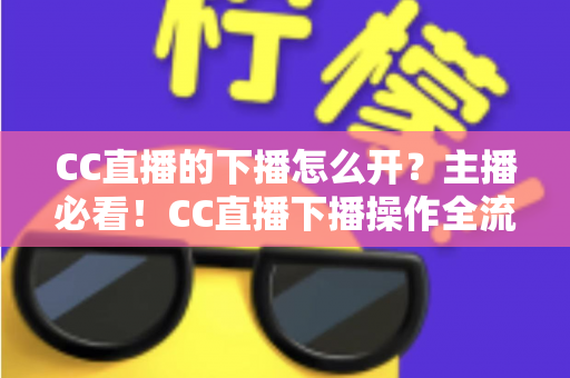 CC直播的下播怎么开?主播必看!CC直播下播操作全流程与实用技巧完整指南 CC直播的下播怎么开?主播必看!CC直播下播操作全流程与实用技巧完整指南