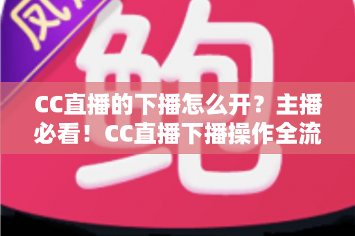 CC直播的下播怎么开?主播必看!CC直播下播操作全流程与实用技巧完整指南 CC直播的下播怎么开?主播必看!CC直播下播操作全流程与实用技巧完整指南