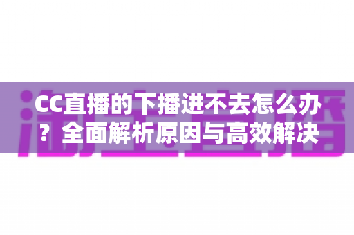 CC直播的下播进不去怎么办?全面解析原因与高效解决方法指南 CC直播的下播进不去怎么办?全面解析原因与高效解决方法指南
