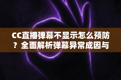 CC直播弹幕不显示怎么预防？全面解析弹幕异常成因与实用预防指南