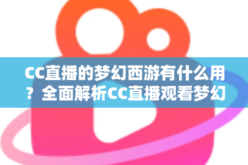CC直播的梦幻西游有什么用？全面解析CC直播观看梦幻西游的核心价值与实用指南
