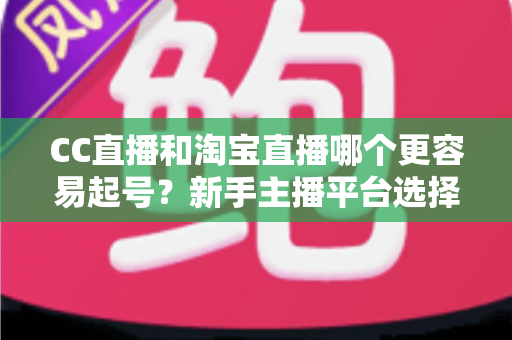 CC直播和淘宝直播哪个更容易起号？新手主播平台选择深度解析与实战指南