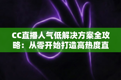 CC直播人气低解决方案全攻略:从零开始打造高热度直播间的实战指南 CC直播人气低解决方案全攻略:从零开始打造高热度直播间的实战指南