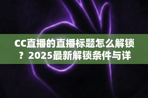 CC直播的直播标题怎么解锁?2025最新解锁条件与详细教程全解析 CC直播的直播标题怎么解锁?2025最新解锁条件与详细教程全解析