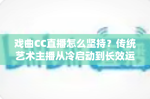 戏曲CC直播怎么坚持?传统艺术主播从冷启动到长效运营的实战指南 戏曲CC直播怎么坚持?传统艺术主播从冷启动到长效运营的实战指南