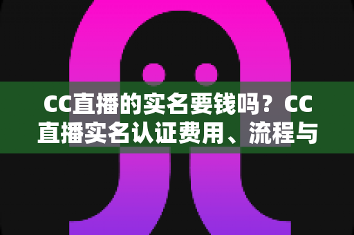 CC直播的实名要钱吗?CC直播实名认证费用、流程与安全指南全解析 CC直播的实名要钱吗?CC直播实名认证费用、流程与安全指南全解析