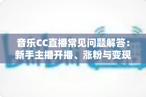 音乐CC直播常见问题解答：新手主播开播、涨粉与变现一站式指南