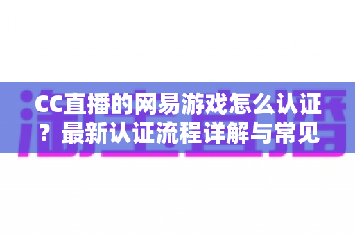 CC直播的网易游戏怎么认证?最新认证流程详解与常见问题一站式指南 CC直播的网易游戏怎么认证?最新认证流程详解与常见问题一站式指南