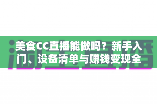 美食CC直播能做吗?新手入门、设备清单与赚钱变现全攻略详解 美食CC直播能做吗?新手入门、设备清单与赚钱变现全攻略详解
