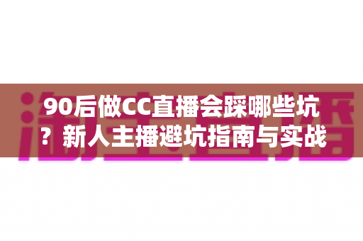 90后做CC直播会踩哪些坑？新人主播避坑指南与实战经验全解析