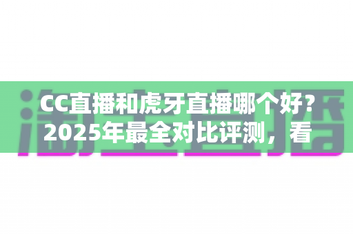 CC直播和虎牙直播哪个好？2025年最全对比评测，看完这篇不再纠结选错平台
