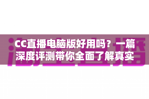 CC直播电脑版好用吗？一篇深度评测带你全面了解真实使用体验