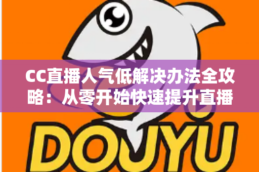 CC直播人气低解决办法全攻略：从零开始快速提升直播间流量与关注度的实用指南