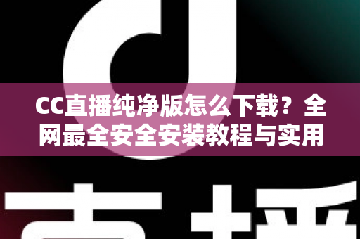 CC直播纯净版怎么下载？全网最全安全安装教程与实用指南