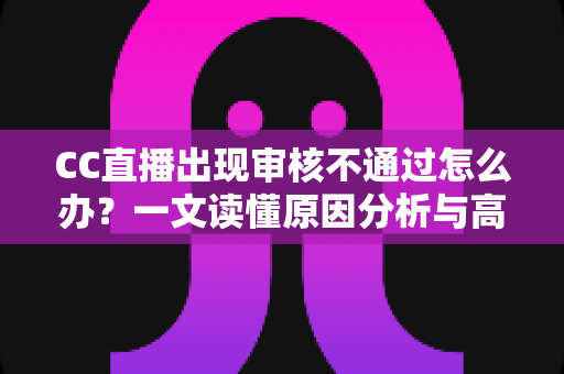 CC直播出现审核不通过怎么办？一文读懂原因分析与高效解决全攻略