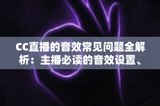 CC直播的音效常见问题全解析:主播必读的音效设置、故障排查与优化实用指南 CC直播的音效常见问题全解析:主播必读的音效设置、故障排查与优化实用指南