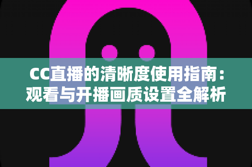CC直播的清晰度使用指南:观看与开播画质设置全解析 CC直播的清晰度使用指南:观看与开播画质设置全解析