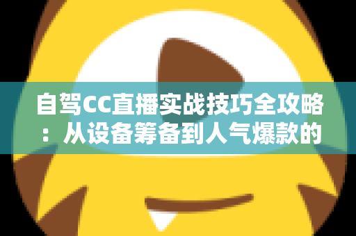 自驾CC直播实战技巧全攻略:从设备筹备到人气爆款的高转化直播指南 自驾CC直播实战技巧全攻略:从设备筹备到人气爆款的高转化直播指南