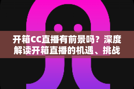 开箱CC直播有前景吗？深度解读开箱直播的机遇、挑战与变现之道