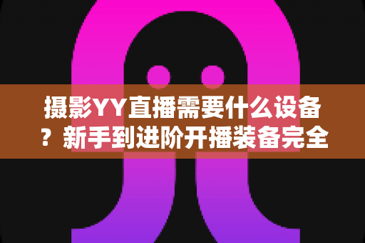 摄影YY直播需要什么设备?新手到进阶开播装备完全指南(附清单与选购建议) 摄影YY直播需要什么设备?新手到进阶开播装备完全指南(附清单与选购建议)