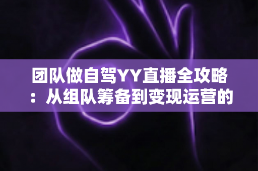 团队做自驾YY直播全攻略:从组队筹备到变现运营的实战指南 团队做自驾YY直播全攻略:从组队筹备到变现运营的实战指南