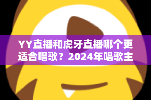 YY直播和虎牙直播哪个更适合唱歌?2024年唱歌主播平台选择全攻略 YY直播和虎牙直播哪个更适合唱歌?2024年唱歌主播平台选择全攻略