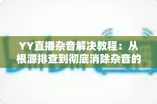 YY直播杂音解决教程:从根源排查到彻底消除杂音的完整实用指南 YY直播杂音解决教程:从根源排查到彻底消除杂音的完整实用指南