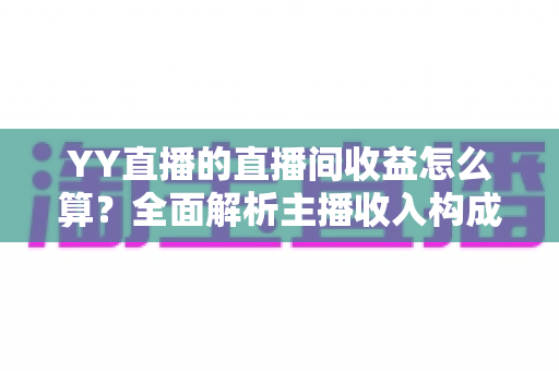 YY直播的直播间收益怎么算？全面解析主播收入构成、分成比例与提现规则，帮你轻松看懂每一笔收益