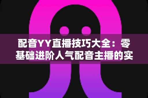 配音YY直播技巧大全:零基础进阶人气配音主播的实战指南 配音YY直播技巧大全:零基础进阶人气配音主播的实战指南