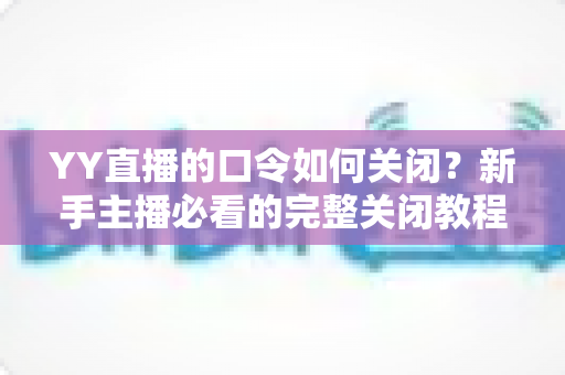 YY直播的口令如何关闭?新手主播必看的完整关闭教程与常见问题详解 YY直播的口令如何关闭?新手主播必看的完整关闭教程与常见问题详解